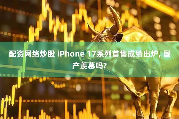 配资网络炒股 iPhone 17系列首售成绩出炉, 国产羡慕吗?