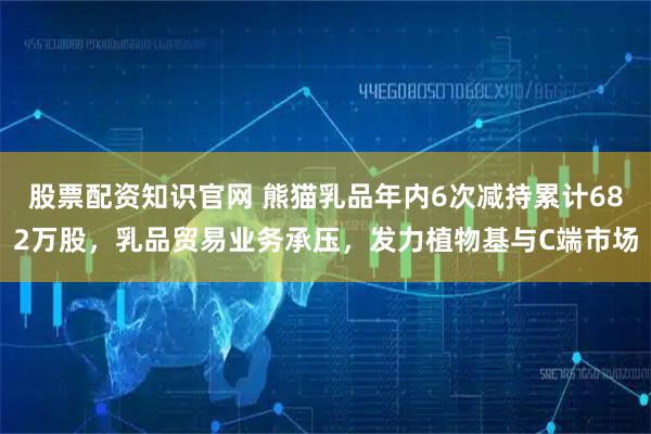 股票配资知识官网 熊猫乳品年内6次减持累计682万股，乳品贸易业务承压，发力植物基与C端市场