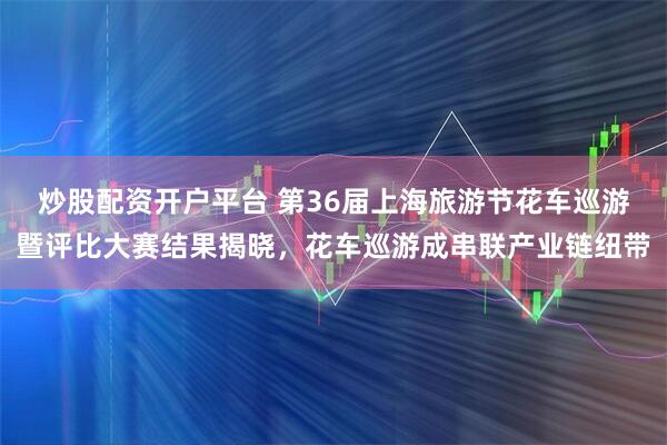 炒股配资开户平台 第36届上海旅游节花车巡游暨评比大赛结果揭晓，花车巡游成串联产业链纽带