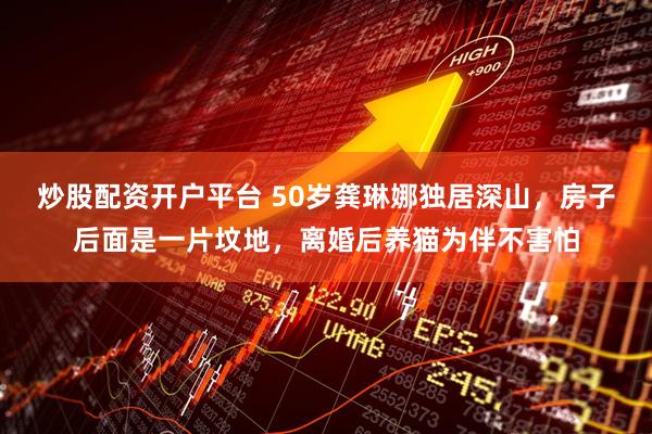 炒股配资开户平台 50岁龚琳娜独居深山，房子后面是一片坟地，离婚后养猫为伴不害怕