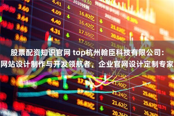 股票配资知识官网 top杭州翰臣科技有限公司：网站设计制作与开发领航者，企业官网设计定制专家