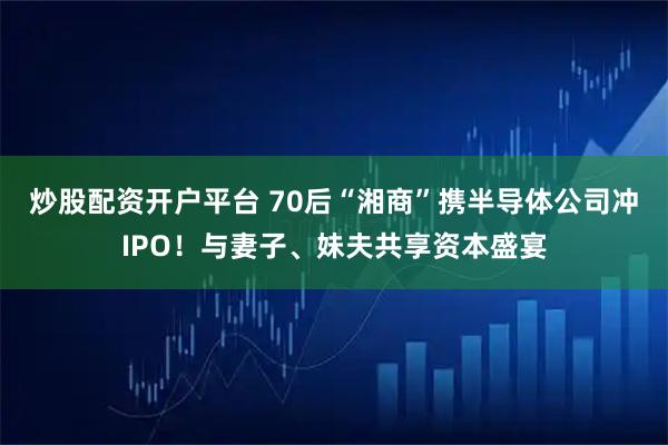 炒股配资开户平台 70后“湘商”携半导体公司冲IPO！与妻子、妹夫共享资本盛宴