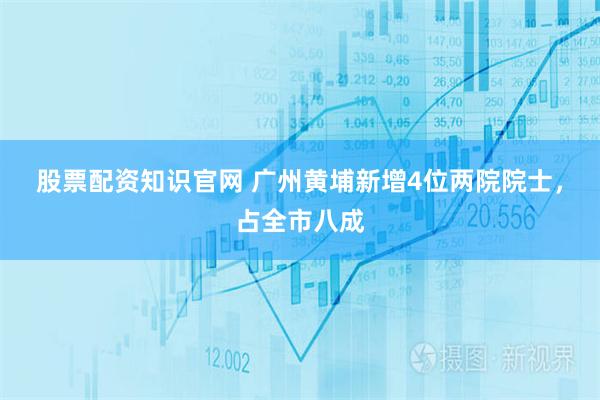 股票配资知识官网 广州黄埔新增4位两院院士，占全市八成