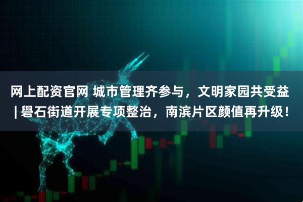 网上配资官网 城市管理齐参与，文明家园共受益 | 礐石街道开展专项整治，南滨片区颜值再升级！