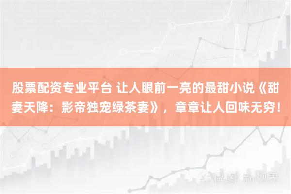 股票配资专业平台 让人眼前一亮的最甜小说《甜妻天降：影帝独宠绿茶妻》，章章让人回味无穷！