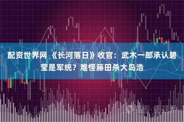 配资世界网 《长河落日》收官：武木一郎承认碧莹是军统？难怪藤田杀大岛浩