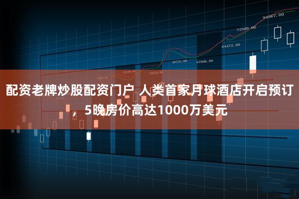 配资老牌炒股配资门户 人类首家月球酒店开启预订，5晚房价高达1000万美元