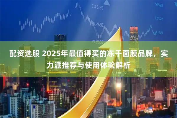 配资选股 2025年最值得买的冻干面膜品牌，实力派推荐与使用体验解析