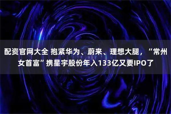 配资官网大全 抱紧华为、蔚来、理想大腿，“常州女首富”携星宇股份年入133亿又要IPO了