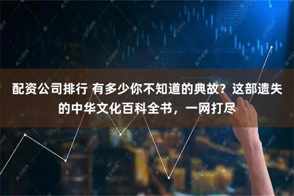 配资公司排行 有多少你不知道的典故？这部遗失的中华文化百科全书，一网打尽