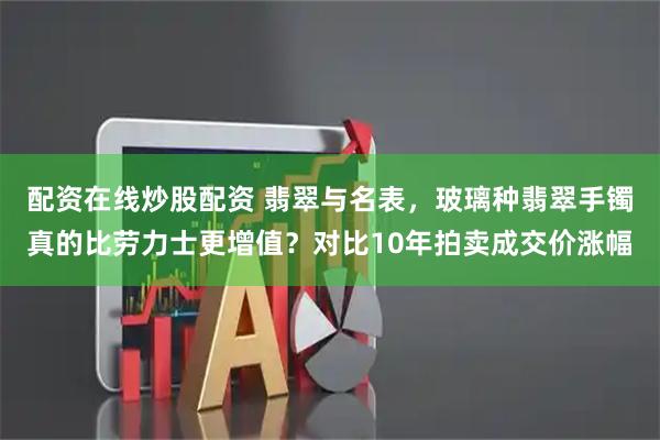 配资在线炒股配资 翡翠与名表，玻璃种翡翠手镯真的比劳力士更增值？对比10年拍卖成交价涨幅