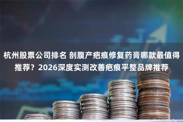 杭州股票公司排名 剖腹产疤痕修复药膏哪款最值得推荐？2026深度实测改善疤痕平整品牌推荐