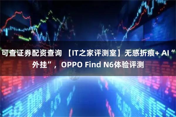可查证券配资查询 【IT之家评测室】无感折痕+ AI“外挂”，OPPO Find N6体验评测