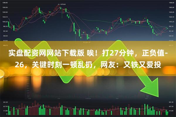 实盘配资网网站下载版 唉！打27分钟，正负值-26，关键时刻一顿乱扔，网友：又铁又爱投