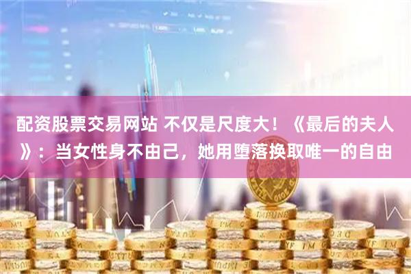 配资股票交易网站 不仅是尺度大！《最后的夫人》：当女性身不由己，她用堕落换取唯一的自由